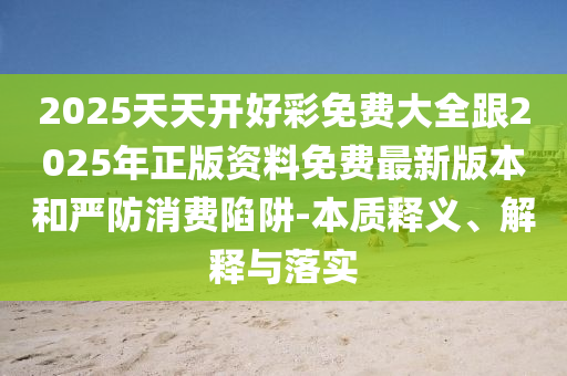 2025天天開好彩免費大全跟2025年正版資料免費最新版本和嚴防消費陷阱-本質釋義、解釋與落實
